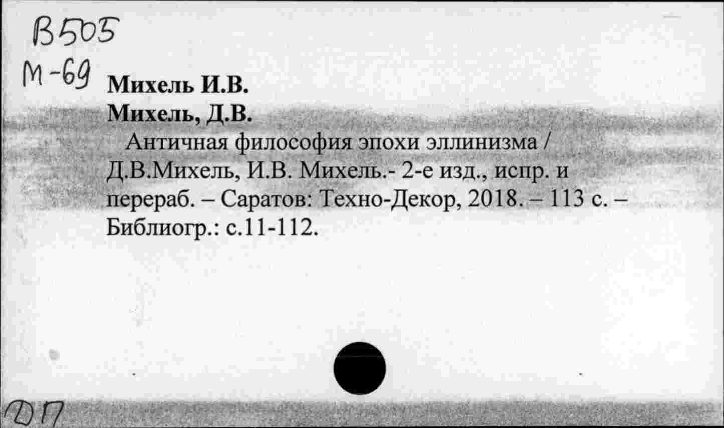 ﻿в да
Михель И.В.
Михель, Д.В.
Античная философия эпохи эллинизма / Д.В.Михель, И.В. Михель,- 2-е изд., испр. и перераб. - Саратов: Техно-Декор, 2018. - 113 с. -Библиогр.: с. 11 -112.